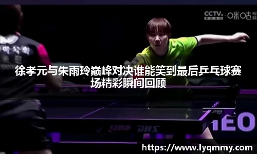 徐孝元与朱雨玲巅峰对决谁能笑到最后乒乓球赛场精彩瞬间回顾